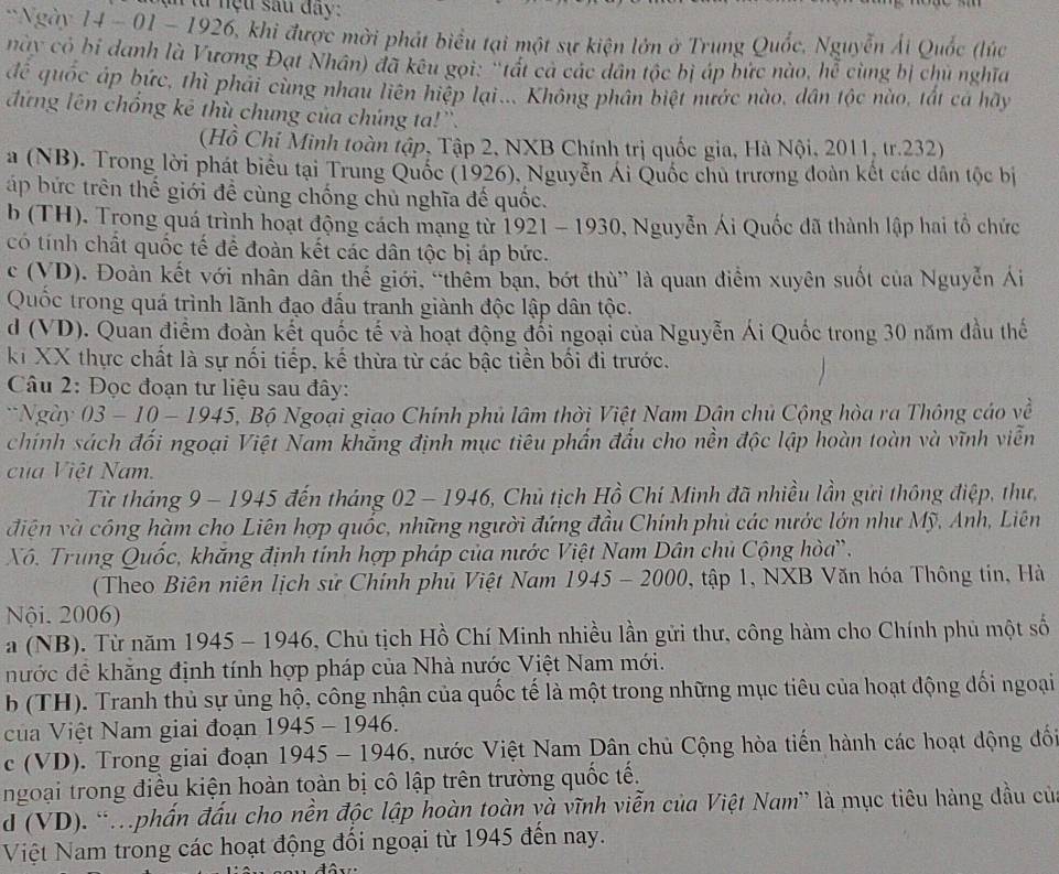 tu  nệu sau day:
Ngày 14 - 01 - 1926, khi được mời phát biểu tại một sự kiện lớn ở Trung Quốc, Nguyễn Ái Quốc (lúc
nay có bi danh là Vương Đạt Nhân) đã kêu gọi: "tất cá các dân tộc bị áp bức nào, hễ cùng bị chủ nghĩa
đề quốc áp bức, thì phải cùng nhau liên hiệp lại.... Không phân biệt nước nào, dân tộc nào, tất cả hãy
đứng lên chống kê thù chung của chúng ta!'.
(Hồ Chí Minh toàn tập, Tập 2, NXB Chính trị quốc gia, Hà Nội, 2011, tr.232)
a (NB). Trong lời phát biểu tại Trung Quốc (1926), Nguyễn Ái Quốc chủ trương đoàn kết các dân tộc bị
áp bức trên thế giới đề cùng chống chủ nghĩa đế quốc.
b (TH). Trong quá trình hoạt động cách mạng từ 1921 - 1930, Nguyễn Ái Quốc đã thành lập hai tổ chức
có tính chất quốc tế để đoàn kết các dân tộc bị áp bức.
c (VD). Đoàn kết với nhân dân thế giới, “thêm bạn, bớt thù” là quan điểm xuyên suốt của Nguyễn Ái
Quốc trong quá trình lãnh đạo đấu tranh giành độc lập dân tộc.
d (VD). Quan điểm đoàn kết quốc tế và hoạt động đổi ngoại của Nguyễn Ái Quốc trong 30 năm đầu thế
kỉ XX thực chất là sự nối tiếp, kế thừa từ các bậc tiền bối đi trước.

Câu 2: Đọc đoạn tư liệu sau đây:
*Ngày 03 - 10 - 1945, Bộ Ngoại giao Chính phủ lâm thời Việt Nam Dân chủ Cộng hòa ra Thông cáo về
chính sách đối ngoại Việt Nam khắng định mục tiêu phần đấu cho nền độc lập hoàn toàn và vĩnh viễn
của Việt Nam.
Từ tháng 9 - 1945 đến tháng 02 - 1946, Chủ tịch Hồ Chí Minh đã nhiều lần gửi thông điệp, thư,
điện và công hàm cho Liên hợp quốc, những người đứng đầu Chính phủ các nước lớn như Mỹ, Anh, Liên
Xô. Trung Quốc, khăng định tính hợp pháp của nước Việt Nam Dân chủ Cộng hòa.
(Theo Biên niên lịch sử Chính phủ Việt Nam 1945 - 2000, tập 1, NXB Văn hóa Thông tin, Hà
Nội. 2006)
a (NB). Từ năm 1945 - 1946, Chủ tịch Hồ Chí Minh nhiều lần gửi thư, công hàm cho Chính phủ một số
nước đề khăng định tính hợp pháp của Nhà nước Việt Nam mới.
b (TH). Tranh thủ sự ủng hộ, công nhận của quốc tế là một trong những mục tiêu của hoạt động dối ngoại
ủa Việt Nam giai đoạn 1945 - 1946.
c (VD). Trong giai đoạn 1945 - 1946, nước Việt Nam Dân chủ Cộng hòa tiền hành các hoạt động đố
ngoại trong điều kiện hoàn toàn bị cô lập trên trường quốc tế.
d (VD). 'phần đấu cho nền độc lập hoàn toàn và vĩnh viễn của Việt Nam' là mục tiêu hàng đầu củ
Việt Nam trong các hoạt động đối ngoại từ 1945 đến nay.