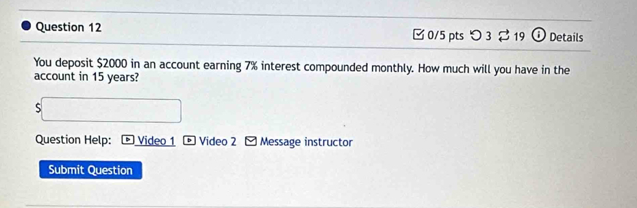 つ 3 219 Details 
You deposit $2000 in an account earning 7% interest compounded monthly. How much will you have in the 
account in 15 years? 
S 
Question Help: Video 1 * Video 2 - Message instructor 
Submit Question