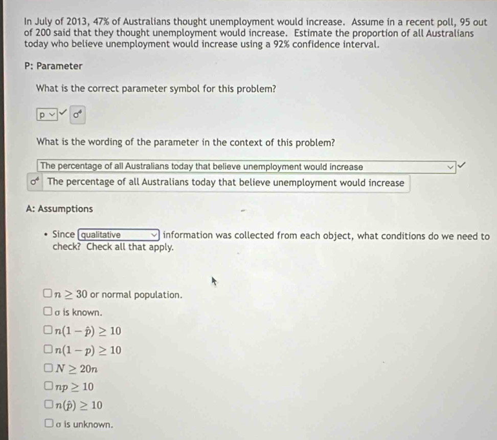 In July of 2013, 47% of Australians thought unemployment would increase. Assume in a recent poll, 95 out
of 200 said that they thought unemployment would increase. Estimate the proportion of all Australians
today who believe unemployment would increase using a 92% confidence interval.
P: Parameter
What is the correct parameter symbol for this problem?
p 0^4
What is the wording of the parameter in the context of this problem?
The percentage of all Australians today that believe unemployment would increase
0^4 The percentage of all Australians today that believe unemployment would increase
A: Assumptions
Since [qualitative information was collected from each object, what conditions do we need to
check? Check all that apply.
n≥ 30 or normal population.
σ is known.
n(1-hat p)≥ 10
n(1-p)≥ 10
N≥ 20n
np≥ 10
n(hat p)≥ 10
σ is unknown.