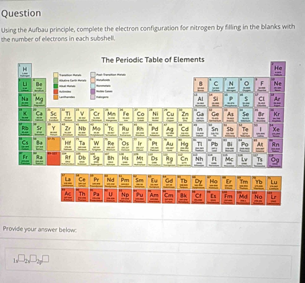 Question 
Using the Aufbau principle, complete the electron configuration for nitrogen by filling in the blanks with 
the number of electrons in each subshell. 
Provide your answer below:
1s^(□)2s^(□)2p^(□)