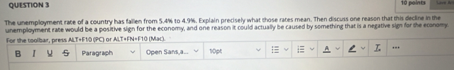 Save Ars 
The unemployment rate of a country has fallen from 5.4% to 4.9%. Explain precisely what those rates mean. Then discuss one reason that this decline in the 
unemployment rate would be a positive sign for the economy, and one reason it could actually be caused by something that is a negative sign for the economy. 
For the toolbar, press ALT+F10 (PC) or ALT+FN+F10 (Mac). 
B I U Paragraph Open Sans,a... 10pt ...