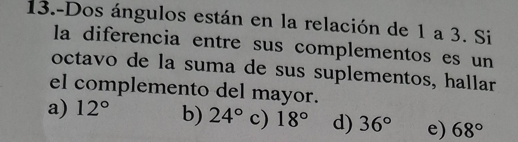 13.-Dos ángulos están en la relación de 1 a 3. Si
la diferencia entre sus complementos es un
octavo de la suma de sus suplementos, hallar
el complemento del mayor.
a) 12°
b) 24° c) 18° d) 36° 68°
e)