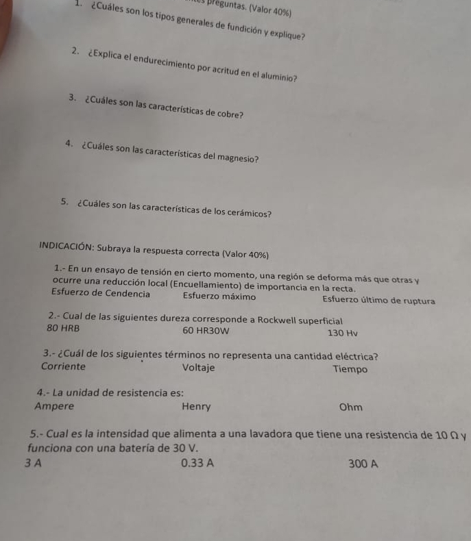 es preguntas. (Valor 40%)
1 ¿Cuáles son los tipos generales de fundición y explique?
2. ¿Explica el endurecimiento por acritud en el aluminio?
3. ¿Cuáles son las características de cobre?
4. ¿Cuáles son las características del magnesio?
5. ¿Cuáles son las características de los cerámicos?
INDICACIÓN: Subraya la respuesta correcta (Valor 40%)
1.- En un ensayo de tensión en cierto momento, una región se deforma más que otras y
ocurre una reducción local (Encuellamiento) de importancia en la recta.
Esfuerzo de Cendencia Esfuerzo máximo Esfuerzo último de ruptura
2.- Cual de las siguientes dureza corresponde a Rockwell superficial
80 HRB 60 HR30W 130 Hv
3.- ¿Cuál de los siguientes términos no representa una cantidad eléctrica?
Corriente Voltaje Tiempo
4.- La unidad de resistencia es:
Ampere Henry Ohm
5.- Cual es la intensidad que alimenta a una lavadora que tiene una resistencia de 10 Ω y
funciona con una batería de 30 V.
3 A 0.33 A 300 A