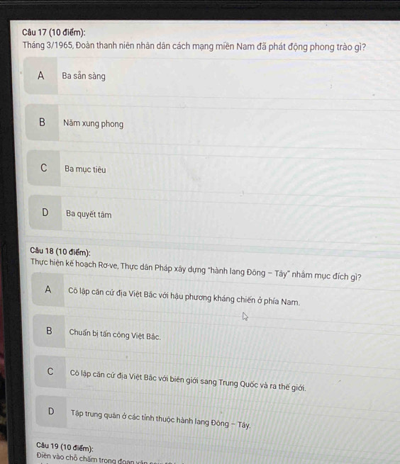 Tháng 3/1965, Đoàn thanh niên nhân dân cách mạng miền Nam đã phát động phong trào gì?
A Ba sản sàng
B Năm xung phong
C Ba mục tiêu
D Ba quyết tâm
Câu 18 (10 điểm):
Thực hiện kế hoạch Rơ-ve, Thực dân Pháp xây dựng "hành lang Đông − Tây" nhằm mục đích gì?
A Cô lập căn cứ địa Việt Bắc với hậu phương kháng chiến ở phía Nam.
B Chuẩn bị tấn công Việt Bắc.
CCô lập căn cứ địa Việt Bắc với biên giới sang Trung Quốc và ra thế giới.
D Tập trung quân ở các tỉnh thuộc hành lang Đông - Tây.
Câu 19 (10 điểm):
Điền vào chỗ chấm trong đoạan văn