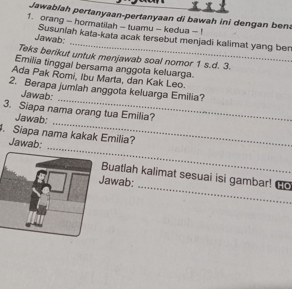 Jawablah pertanyaan-pertanyaan di bawah ini dengan bena 
1. orang - hormatilah - tuamu - kedua - ! 
_ 
Susunlah kata-kata acak tersebut menjadi kalimat yang ben 
Jawab: 
Teks berikut untuk menjawab soal nomor 1 s.d. 3. 
Emilia tinggal bersama anggota keluarga. 
Ada Pak Romi, Ibu Marta, dan Kak Leo. 
_ 
2. Berapa jumlah anggota keluarga Emilia? 
Jawab: 
3. Siapa nama orang tua Emilia? 
Jawab: 
_ 
. Siapa nama kakak Emilia? 
Jawab: 
_ 
_ 
Buatlah kalimat sesuai isi gambar! Go 
awab: