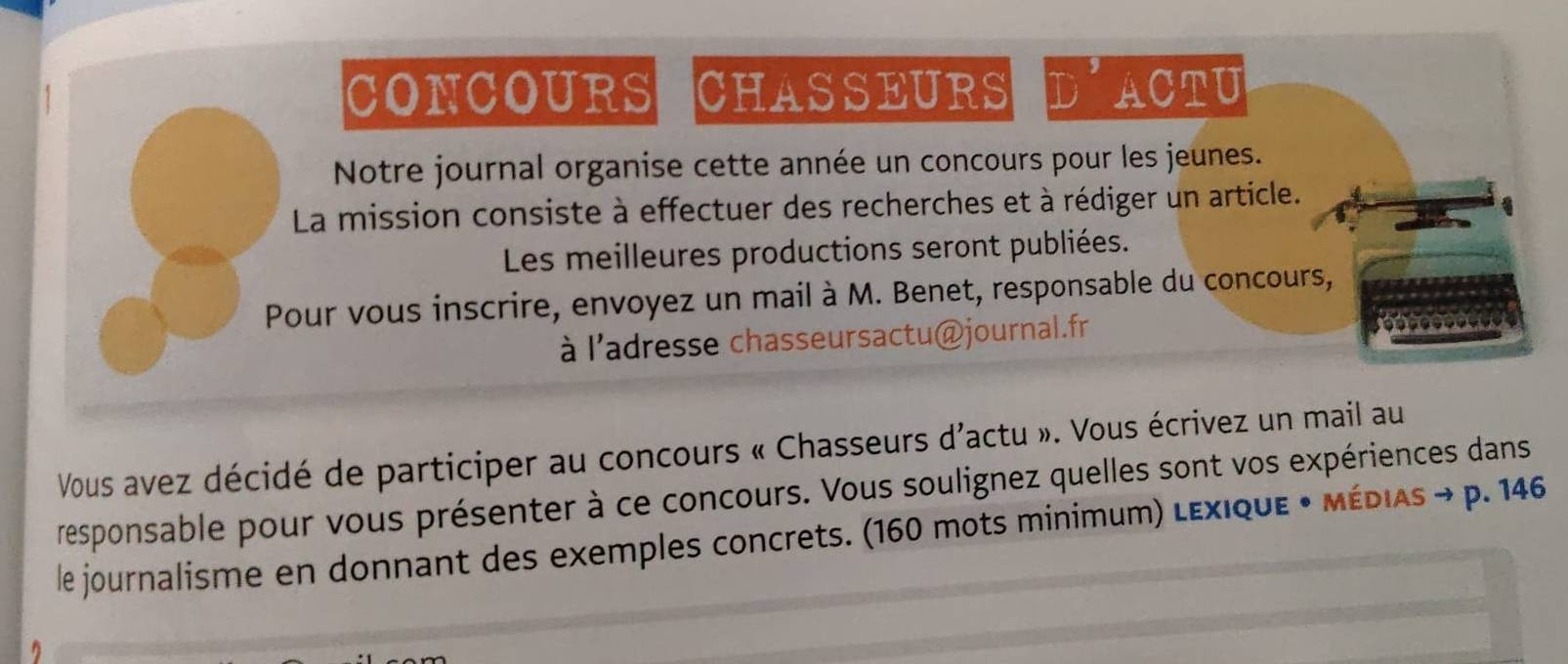 CONCOURS CHASSEURS D ACTU 
Notre journal organise cette année un concours pour les jeunes. 
La mission consiste à effectuer des recherches et à rédiger un article. 
1 
Les meilleures productions seront publiées. 
Pour vous inscrire, envoyez un mail à M. Benet, responsable du concours, 
à l'adresse chasseursactu@journal.fr 
imy 
Vous avez décidé de participer au concours « Chasseurs d'actu ». Vous écrivez un mail au 
responsable pour vous présenter à ce concours. Vous soulignez quelles sont vos expériences dans 
le journalisme en donnant des exemples concrets. (160 mots minimum) Lεxique • médias → p. 146
n