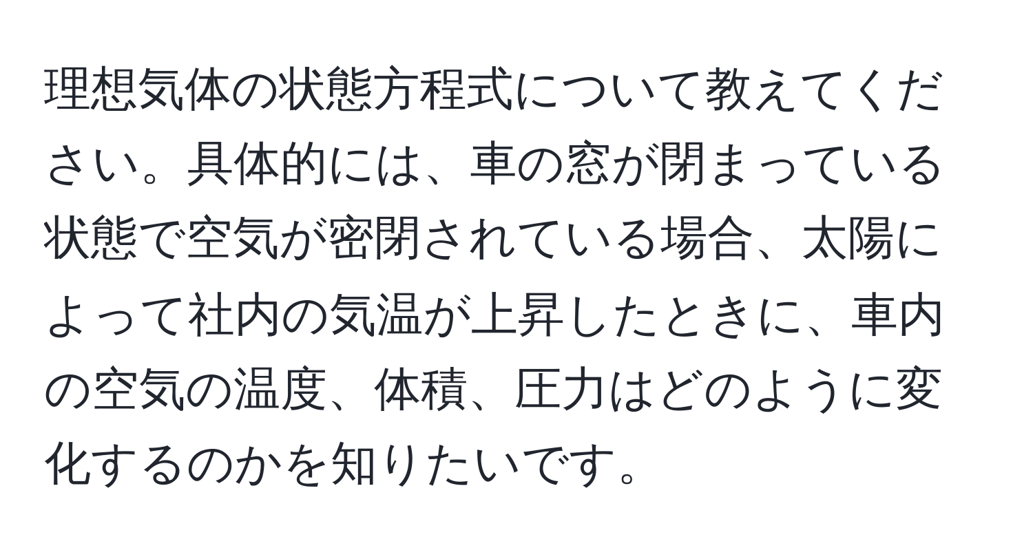 理想気体の状態方程式について教えてください。具体的には、車の窓が閉まっている状態で空気が密閉されている場合、太陽によって社内の気温が上昇したときに、車内の空気の温度、体積、圧力はどのように変化するのかを知りたいです。