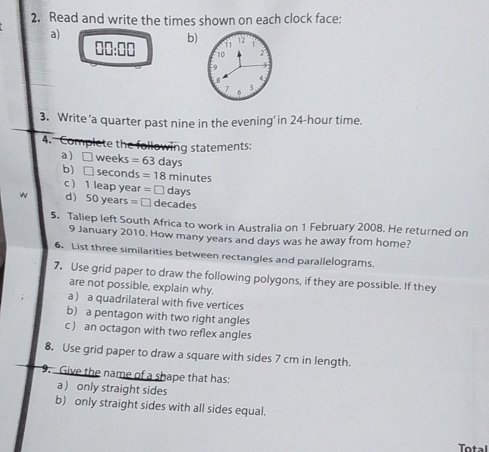 Read and write the times shown on each clock face: 
a) 
b) i1 12 1
□ □ :□ □
10 2
9 3
8 4
7 6
5
3. Write ‘a quarter past nine in the evening’ in 24-hour time. 
4. Complete the following statements: 
a ) □ weeks =63days
b) □ seconds =18minutes
c  1 leap year =□ da V 
w d 50 years =□ decades
5. Taliep left South Africa to work in Australia on 1 February 2008. He returned on 
9 January 2010. How many years and days was he away from home? 
6. List three similarities between rectangles and parallelograms. 
7. Use grid paper to draw the following polygons, if they are possible. If they 
are not possible, explain why. 
a a quadrilateral with five vertices 
b a pentagon with two right angles 
c  an octagon with two reflex angles 
8. Use grid paper to draw a square with sides 7 cm in length. 
9. Give the name of a shape that has: 
a only straight sides 
b) only straight sides with all sides equal. 
Total