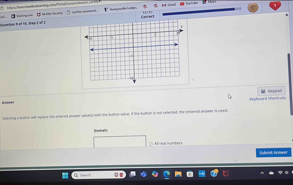 Gmail YouTube Maps
https://learn.hawkeslearning.com/Portal/Lesson/lesson_certify"!
1
Booking.com McAfee Security LastPass password... Honeysuckle Lodge...
11/15
Question 9 of 10, Step 2 of 2Correct
Keypad
Keyboard Shortcuts
Answer
Selecting a button will replace the entered answer value(s) with the button value. If the button is not selected, the entered answer is used,
Domain
○ All real numbers
Submit Answer
Search