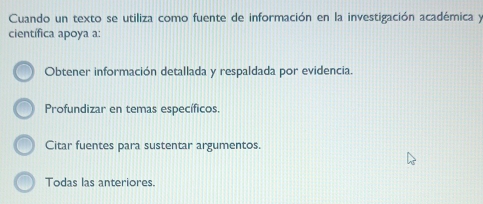 Cuando un texto se utiliza como fuente de información en la investigación académica y
científica apoya a:
Obtener información detallada y respaldada por evidencia.
Profundizar en temas específicos.
Citar fuentes para sustentar argumentos.
Todas las anteriores.