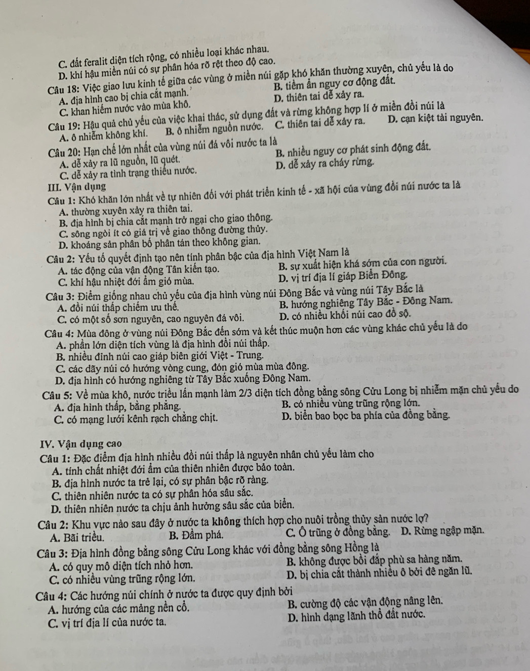 C. đất feralit diện tích rộng, có nhiều loại khác nhau.
D. khí hậu miền núi có sự phân hóa rỡ rệt theo độ cao.
Câu 18: Việc giao lưu kinh tế giữa các vùng ở miền núi gặp khó khăn thường xuyên, chủ yếu là do
A. địa hình cao bị chia cắt mạnh. B. tiềm ẫn nguy cơ động đất.
C. khan hiếm nước vào mùa khô. D. thiên tai dễ xảy ra.
Câu 19: Hậu quả chủ yếu của việc khai thác, sử dụng đất và rừng không hợp lí ở miền đồi núi là
A. ô nhiễm không khí. B. ô nhiễm nguồn nước. C. thiên tai dễ xảy ra. D. cạn kiệt tài nguyên.
Câu 20: Hạn chế lớn nhất của vùng núi đá vôi nước ta là
A. dễ xảy ra lũ nguồn, lũ quét. B. nhiều nguy cơ phát sinh động đất.
C. đễ xảy ra tình trạng thiếu nước. D. dễ xảy ra cháy rừng.
III. Vận dụng
Câu 1: Khó khăn lớn nhất về tự nhiên đối với phát triển kinh tế - xã hội của vùng đồi núi nước ta là
A. thường xuyên xảy ra thiên tai.
B. địa hình bị chia cắt mạnh trở ngại cho giao thông.
C. sông ngòi ít có giá trị về giao thông đường thủy.
D. khoáng sản phân bố phân tán theo không gian.
Câu 2: Yếu tố quyết định tạo nên tính phân bậc của địa hình Việt Nam là
A. tác động của vận động Tân kiến tạo. B. sự xuất hiện khá sớm của con người.
C. khí hậu nhiệt đới ẩm gió mùa. D. vị trí địa lí giáp Biển Đông.
Câu 3: Điểm giống nhau chủ yếu của địa hình vùng núi Đông Bắc và vùng núi Tậy Bắc là
A. đồi núi thấp chiếm ưu thế. B. hướng nghiêng Tây Bắc - Đông Nam.
C. có một số sơn nguyên, cao nguyên đá vôi. D. có nhiều khối núi cao đồ sộ.
Câu 4: Mùa đông ở vùng núi Đông Bắc đến sớm và kết thúc muộn hơn các vùng khác chủ yếu là do
A. phần lớn diện tích vùng là địa hình đồi núi thấp.
B. nhiều đỉnh núi cao giáp biên giới Việt - Trung.
C. các dãy núi có hướng vòng cung, đón gió mùa mùa đông.
D. địa hình có hướng nghiêng từ Tây Bắc xuống Đông Nam.
Câu 5: Về mùa khô, nước triều lấn mạnh làm 2/3 diện tích đồng bằng sông Cửu Long bị nhiễm mặn chủ yếu do
A. địa hình thấp, bằng phẳng.  B. có nhiều vùng trũng rộng lớn.
C. có mạng lưới kênh rạch chẳng chịt. D. biển bao bọc ba phía của đồng bằng.
IV. Vận dụng cao
Câu 1: Đặc điểm địa hình nhiều đồi núi thấp là nguyên nhân chủ yếu làm cho
A. tính chất nhiệt đới ẩm của thiên nhiên được bảo toàn.
B. địa hình nước ta trẻ lại, có sự phân bậc rõ ràng.
C. thiên nhiên nước ta có sự phân hóa sâu sắc.
D. thiên nhiên nước ta chịu ảnh hưởng sâu sắc của biển.
Câu 2: Khu vực nào sau đây ở nước ta không thích hợp cho nuôi trồng thủy sản nước lợ?
A. Bãi triều. B. Đầm phá. C. Ô trũng ở đồng bằng. D. Rừng ngập mặn.
Câu 3: Địa hình đồng bằng sông Cửu Long khác với đồng bằng sông Hồng là
A. có quy mô diện tích nhỏ hơn.  B. không được bồi đắp phù sa hàng năm.
C. có nhiều vùng trũng rộng lớn.  D. bị chia cắt thành nhiều ô bởi đê ngăn lũ.
Câu 4: Các hướng núi chính ở nước ta được quy định bởi
A. hướng của các mảng nền cổ. B. cường độ các vận động nâng lên.
C. vị trí địa lí của nước ta.  D. hình dạng lãnh thổ đất nước.