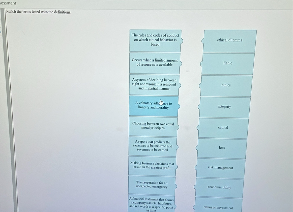 essment
Match the terms listed with the definitions.
The rules and codes of conduct
on which ethical behavior is ethical dilemma
based
Occurs when a limited amount
of resources is available liable
A system of deciding between
right and wrong in a reasoned ethics
and impartial manner
A voluntary adh nce to
honesty and morality integrity
Choosing between two equal
moral principles capital
A report that predicts the
expenses to be incurred and loss
revenues to be earned
Making business decisions that risk management
result in the greatest profit
The preparation for an
unexpected emergency economic utility
A financial statement that shows
a company's assets, liabilities,
and net worth at a specific point return on investment
in time