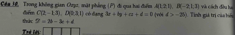 Câu 30, Trong không gian Oxyz, mặt phẳng (P) đi qua hai điểm A(1;2;1), B(-2;1;3) và cách đều hai 
điểm C(2;-1;3), D(0;3;1) có dạng 3x+by+cz+d=0 (với d>-25). Tính giá trị của biểu 
thức varnothing =2b-3c+d. 
Trá lời: