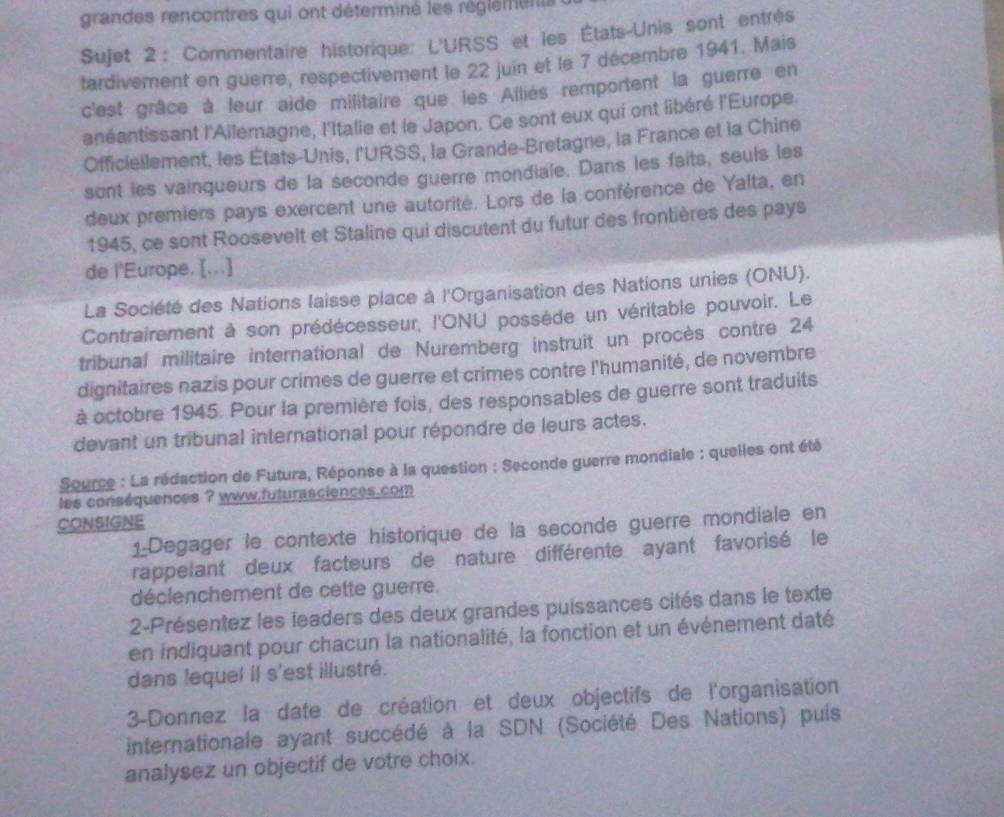 grandes rencontres qui ont déterminé les réglements
Sujet 2: Commentaire historique: L'URSS et les États-Unis sont entrés
tardivement en guerre, respectivement le 22 juin et le 7 décembre 1941. Mais
c'est grâce à leur aide militaire que les Alliés remportent la guerre en
anéantissant l'Ailemagne, l'Italie et le Japon. Ce sont eux qui ont libéré l'Europe.
Officiellement, les États-Unis, l'URSS, la Grande-Bretagne, la France et la Chine
sont les vainqueurs de la seconde guerre mondiale. Dans les faits, seuls les
deux premiers pays exercent une autorité. Lors de la conférence de Yalta, en
1945, ce sont Roosevelt et Staline qui discutent du futur des frontières des pays
de l'Europe. [...]
La Société des Nations laisse place à l'Organisation des Nations unies (ONU).
Contrairement à son prédécesseur, l'ONU possède un véritable pouvoir. Le
tribunal militaire international de Nuremberg instruit un procès contre 24
dignitaires nazis pour crimes de guerre et crimes contre l'humanité, de novembre
à octobre 1945. Pour la première fois, des responsables de guerre sont traduits
devant un tribunal international pour répondre de leurs actes.
Source : La rédaction de Futura, Réponse à la question : Seconde guerre mondiale : quelles ont été
es conséquences ? www.futurasciences.com
CONSIGNE
1_Degager le contexte historique de la seconde guerre mondiale en
rappelant deux facteurs de nature différente ayant favorisé le
déclenchement de cette guerre.
2-Présentez les leaders des deux grandes puissances cités dans le texte
en indiquant pour chacun la nationalité, la fonction et un événement daté
dans lequel il s'est illustré.
3-Donnez la date de création et deux objectifs de l'organisation
internationale ayant succédé à la SDN (Société Des Nations) puis
analysez un objectif de votre choix.