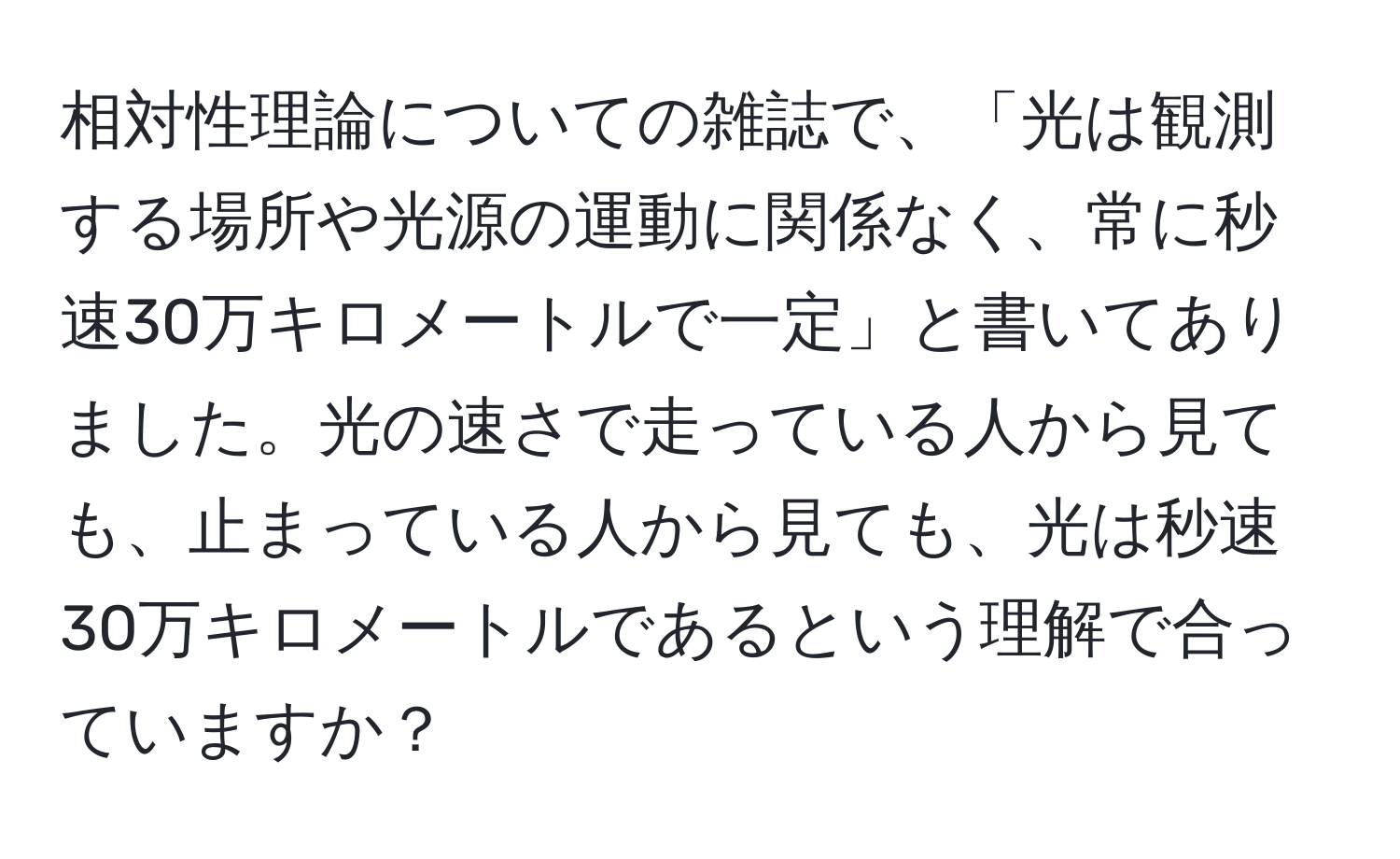 相対性理論についての雑誌で、「光は観測する場所や光源の運動に関係なく、常に秒速30万キロメートルで一定」と書いてありました。光の速さで走っている人から見ても、止まっている人から見ても、光は秒速30万キロメートルであるという理解で合っていますか？