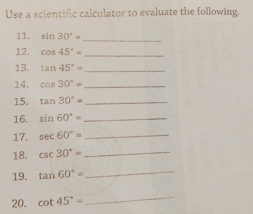 Use a scientific calculator to evaluate the following. 
11. sin 30°= _ 
12. cos 45°= _ 
13. tan 45°= _ 
14. cos 30°= _ 
15. tan 30°= _ 
16. sin 60°= _ 
17. sec 60°= _ 
18. csc 30°= _ 
19. tan 60°= _ 
20. cot 45°=
_