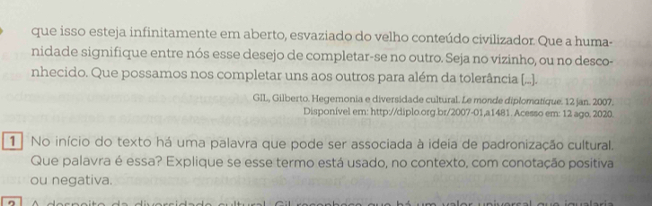 que isso esteja infinitamente em aberto, esvaziado do velho conteúdo civilizador. Que a huma- 
nidade signifique entre nós esse desejo de completar-se no outro. Seja no vizinho, ou no desco- 
nhecido. Que possamos nos completar uns aos outros para além da tolerância [.... 
GIL, Gilberto. Hegemonia e diversidade cultural. Le monde diplomatique. 12 jan. 2007. 
Disponível em: http://diplo.org.br/2007-01,a1481. Acesso em: 12 ago. 2020. 
1 No início do texto há uma palavra que pode ser associada à ideia de padronização cultural. 
Que palavra é essa? Explique se esse termo está usado, no contexto, com conotação positiva 
ou negativa.