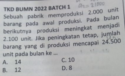 TKD BUMN 2022 BATCH 1
Sebuah pabrik memproduksi 2.000 unit
barang pada awal produksi. Pada bulan
berikutnya produksi meningkat menjadi
2.100 unit. Jika peningkatan tetap, jumlah
barang yang di produksi mencapai 24.500
unit pada bulan ke ...
A. 14 C. 10
B. 12 D. 8