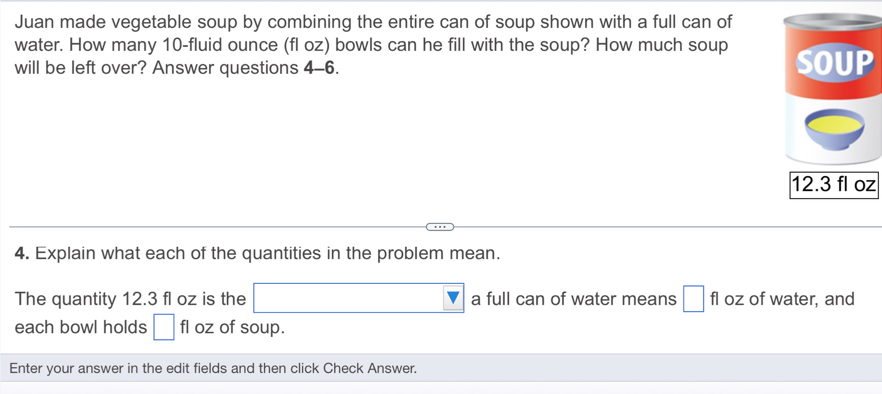 Juan made vegetable soup by combining the entire can of soup shown with a full can of 
water. How many 10-fluid ounce (fl oz) bowls can he fill with the soup? How much soup 
will be left over? Answer questions 4-6. 
z 
4. Explain what each of the quantities in the problem mean. 
The quantity 12.3 fl oz is the a full can of water means □ fl oz of water, and 
each bowl holds □ fl oz of soup. 
Enter your answer in the edit fields and then click Check Answer.