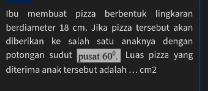 Ibu membuat pizza berbentuk lingkaran 
berdiameter 18 cm. Jika pizza tersebut akan 
diberikan ke salah satu anaknya dengan 
potongan sudut pusat 60^0. I Luas pizza yang 
diterima anak tersebut adalah .. cm2