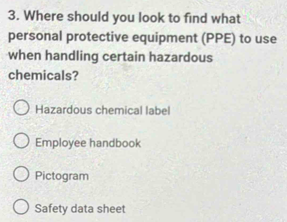 Where should you look to find what
personal protective equipment (PPE) to use
when handling certain hazardous
chemicals?
Hazardous chemical label
Employee handbook
Pictogram
Safety data sheet