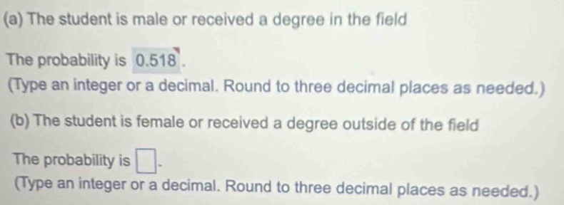 The student is male or received a degree in the field 
The probability is 0.518. 
(Type an integer or a decimal. Round to three decimal places as needed.) 
(b) The student is female or received a degree outside of the field 
The probability is □. 
(Type an integer or a decimal. Round to three decimal places as needed.)