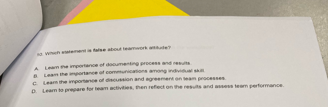 Which statement is false about teamwork attitude?
A. Learn the importance of documenting process and results.
B. Learn the importance of communications among individual skill.
C. Learn the importance of discussion and agreement on team processes.
D. Learn to prepare for team activities, then reflect on the results and assess team performance.