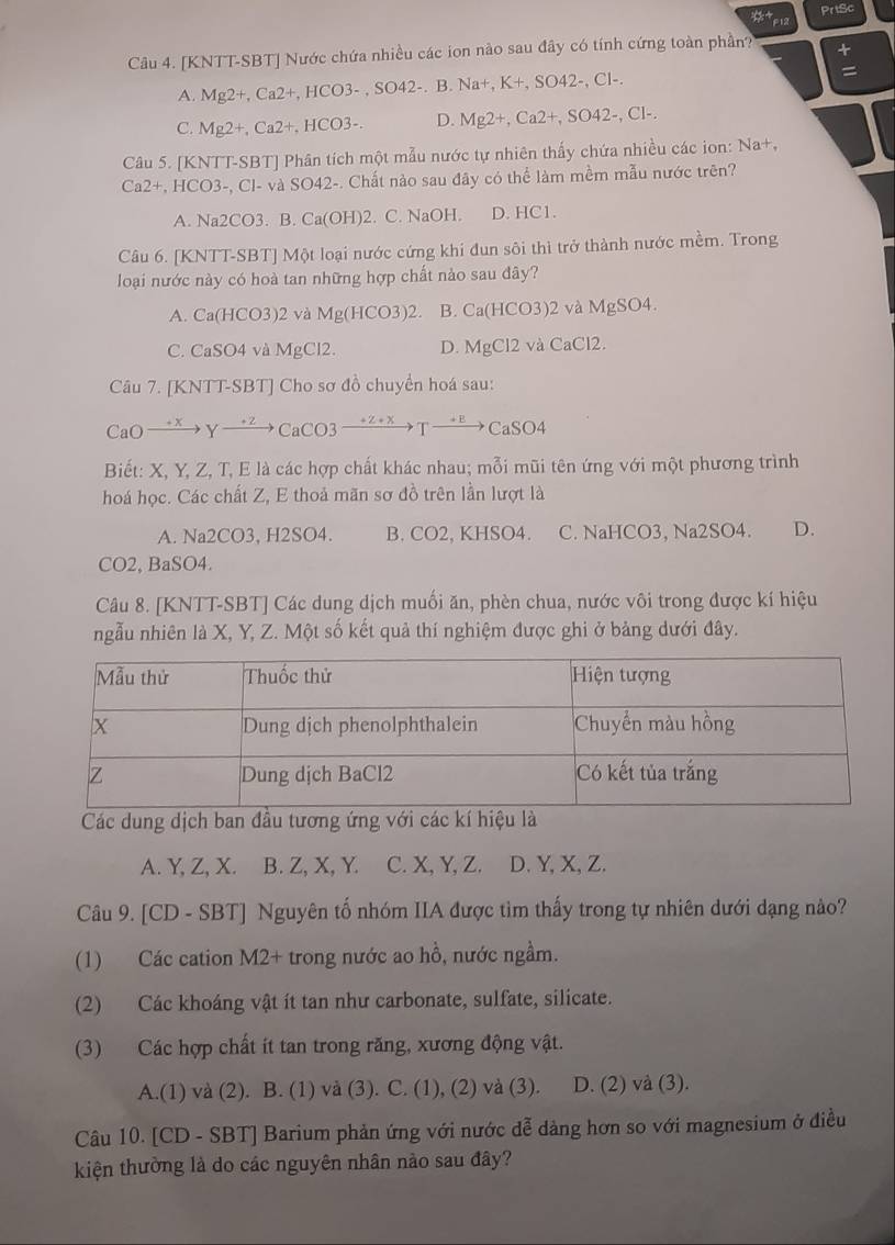 PrtSc
Câu 4. [KNTT-SBT] Nước chứa nhiều các ion nào sau đây có tính cứng toàn phần? +
A. Mg2+,Ca2+,HCO3-,SO42-.B.Na+,K+,SO42-,Cl-. =
C. Mg2+,Ca2+,HCO3-. D. Mg2+,Ca2+,SO42-,Cl-.
Câu 5. [KNTT-SBT] Phân tích một mẫu nước tự nhiên thấy chứa nhiều các ion: Na+,
Ca2+,HCO3-,Cl-vaSO42 -. Chất nào sau đây có thể làm mềm mẫu nước trên?
A. Na2CO3. B. Ca(OH)2 2. C. NaOH. D. HC1.
Câu 6. [KNTT-SBT] Một loại nước cứng khi đun sôi thì trở thành nước mềm. Trong
loại nước này có hoà tan những hợp chất nào sau đây?
A. Ca(HCO3)2 và Mg(HCO3)2. B. Ca(HCO3)2 và MgSO4.
C. CaSO4 và MgCl2 D. MgCl2 và CaCl2.
Câu 7. [KNTT-SBT] Cho sơ đồ chuyển hoá sau:
CaO→*→γ→→CaCO3   T — _ 10. CaSO_4
Biết: X, Y, Z, T, E là các hợp chất khác nhau; mỗi mũi tên ứng với một phương trình
hoá học. Các chất Z, E thoả mãn sơ đồ trên lần lượt là
A. Na2CO3, H2SO4. B. CO2, KHSO4. C. NaHCO3, Na2SO4. D.
CO2, BaSO4.
Câu 8. [KNTT-SBT] Các dung dịch muối ăn, phèn chua, nước vôi trong được kí hiệu
ngẫu nhiên là X, Y, Z. Một số kết quả thí nghiệm được ghi ở bảng dưới đây.
Các dung dịch ban đầu tương ứng với các kí hiệu là
A. Y, Z, X. B. Z, X, Y. C. X, Y, Z. D. Y, X, Z.
Câu 9. [CD - SBT] Nguyên tố nhóm IIA được tìm thấy trong tự nhiên dưới dạng nào?
(1) Các cation M2+ trong nước ao hồ, nước ngầm.
(2) Các khoáng vật ít tan như carbonate, sulfate, silicate.
(3) Các hợp chất ít tan trong răng, xương động vật.
A.(1) và (2). B. (1) và (3). C. (1), (2) và (3). D. (2) và (3).
Câu 10. [CD - SBT] Barium phản ứng với nước dễ dảng hơn so với magnesium ở điều
kiện thường là do các nguyên nhân nảo sau đây?