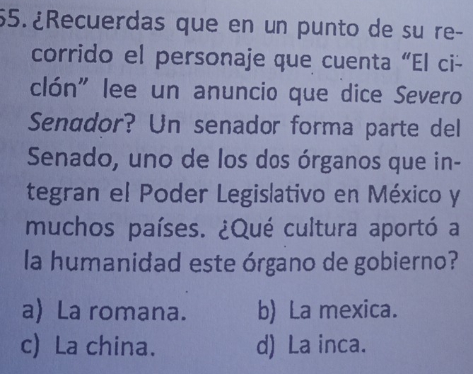 ¿Recuerdas que en un punto de su re-
corrido el personaje que cuenta “El ci-
clón" lee un anuncio que dice Severo
Senador? Un senador forma parte del
Senado, uno de los dos órganos que in-
tegran el Poder Legislativo en México y
muchos países. ¿Qué cultura aportó a
la humanidad este órgano de gobierno?
a) La romana. b) La mexica.
c) La china. d) La inca.