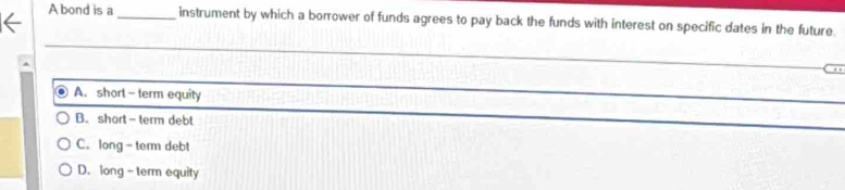 A bond is a _instrument by which a borrower of funds agrees to pay back the funds with interest on specific dates in the future.
_
A. shorl - term equity
_
B. short - term debt
_
C. long- term debt
D. long - term equity