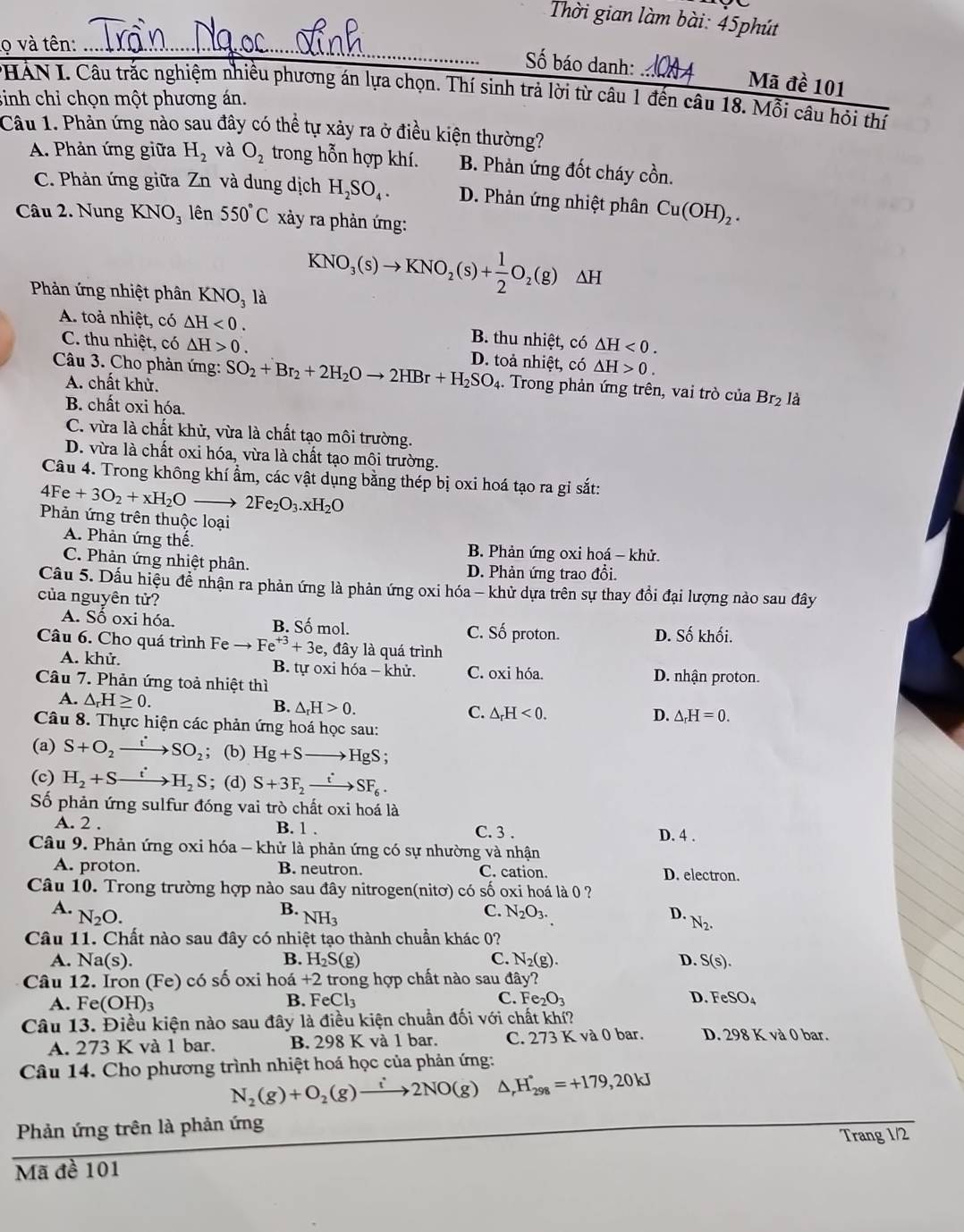 Thời gian làm bài: 45phút
lọ và tên:_
ố báo danh: Mã đề 101
*HÁN I. Câu trắc nghiệm nhiều phương án lựa chọn. Thí sinh trả lời từ câu 1 đến câu 18. Mỗi câu hội thí
sinh chỉ chọn một phương án.
Câu 1. Phản ứng nào sau đây có thể tự xảy ra ở điều kiện thường?
A. Phản ứng giữa H_2 và O_2 trong hỗn hợp khí. B. Phản ứng đốt cháy cồn.
C. Phản ứng giữa Zn và dung dịch H_2SO_4. D. Phản ứng nhiệt phân Cu(OH)_2.
Câu 2. Nung KNO_3 lên 550°C xảy ra phản ứng:
Phản ứng nhiệt phân KNO_31 à
KNO_3(s)to KNO_2(s)+ 1/2 O_2(g)△ H
A. toả nhiệt, có △ H<0. B. thu nhiệt, có △ H<0.
C. thu nhiệt, có △ H>0. D. toả nhiệt, có △ H>0.
Câu 3. Cho phản ứng: SO_2+Br_2+2H_2Oto 2HBr+H_2SO_4.. Trong phản ứng trên, vai trò của Br_2 là
A. chất khử.
B. chất oxi hóa.
C. vừa là chất khử, vừa là chất tạo môi trường.
D. vừa là chất oxi hóa, vừa là chất tạo môi trường.
Câu 4. Trong không khí ẩm, các vật dụng bằng thép bị oxi hoá tạo ra gi sắt:
4Fe+3O_2+xH_2Oto 2Fe_2O_3.xH_2O
Phản ứng trên thuộc loại
A. Phản ứng thế. B. Phản ứng oxi hoá - khử.
C. Phản ứng nhiệt phân. D. Phản ứng trao đổi.
Cầu 5. Dấu hiệu đề nhận ra phản ứng là phản ứng oxi hóa - khử dựa trên sự thay đồi đại lượng nảo sau đây
của nguyên tử?
B. Số mol.
A. Số oxi hóa. C. Số proton. D. Số khối.
Câu 6. Cho quá trình Fẹ to Fe^(+3)+3e , đây là quá trình
A. khử. B. tự oxi hóa - khử. C. oxi hóa. D. nhận proton.
Câu 7. Phản ứng toả nhiệt thì
A. △ _rH≥ 0. B. △ _rH>0. C. △ _rH<0.
D. △ _rH=0.
Câu 8. Thực hiện các phản ứng hoá học sau:
(a) S+O_2to SO_2;; (b) Hg+Sto HgS;
(c) H_2+Sto H_2S; (d) S+3F_2xrightarrow tSF_6.
Số phản ứng sulfur đóng vai trò chất oxi hoá là
A. 2 . B. 1 . C. 3 . D. 4 .
Câu 9. Phản ứng oxi hóa - khử là phản ứng có sự nhường và nhận
A. proton. B. neutron. C. cation. D. electron.
Câu 10. Trong trường hợp nào sau đây nitrogen(nitơ) có số oxi hoá là 0 ?
B. NH_3
C. N_2O_3.
A. N_2O. D. N_2.
Câu 11. Chất nào sau đây có nhiệt tạo thành chuẩn khác 0?
B. H_2S(g) C. N_2(g).
A. Na(s). D. S(s).
Câu 12. Iron (Fe) 0 có số oxi hoá +2 , trong hợp chất nào sau day?
B.
C.
A. Fe(OH)_3 FeCl_3 Fe_2O_3 D. FeSO_4
Câu 13. Điều kiện nào sau đây là điều kiện chuẩn đối với chất khí?
A. 273 K và 1 bar. B. 298 K và 1 bar. C. 273 K và 0 bar. D. 298 K và 0 bar.
Câu 14. Cho phương trình nhiệt hoá học của phản ứng:
N_2(g)+O_2(g)xrightarrow i2NO(g) △ _rH_(298)°=+179,20kJ
Phản ứng trên là phản ứng
Trang 1/2
Mã đề 101