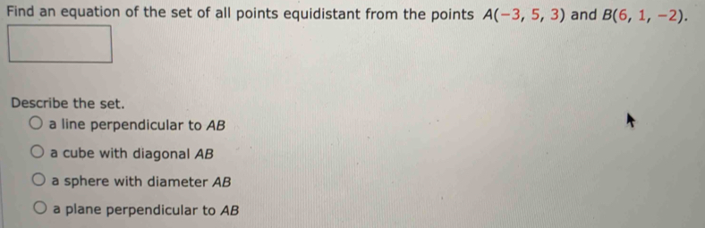 Find an equation of the set of all points equidistant from the points A(-3,5,3) and B(6,1,-2). 
Describe the set.
a line perpendicular to AB
a cube with diagonal AB
a sphere with diameter AB
a plane perpendicular to AB