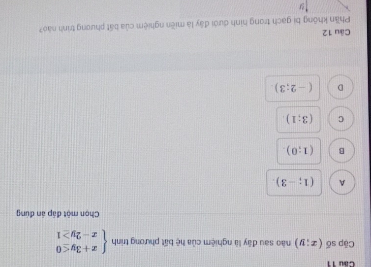 Cặp số (x;y) nào sau đây là nghiệm của hệ bất phương trình beginarrayl x+3y≤ 0 x-2y≥ 1endarray.
Chọn một đáp án đúng
A (1;-3).
B (1;0).
C (3;1).
D (-2;3). 
Câu 12
Phần không bị gach trong hình dưới đây là miền nghiệm của bất phương trình nào?
y