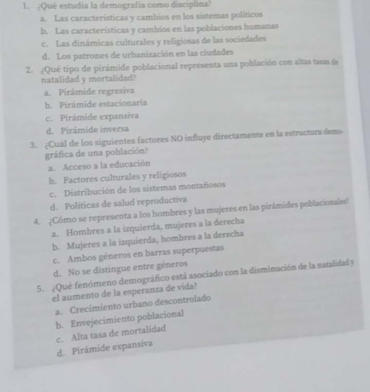 ¿Qué estudia la demografía como disciplina?
a. Las características y cambios en los sistemas políticos
b. Las características y cambios en las poblaciones humanas
c. Las dinámicas culturales y religiosas de las sociedades
d. Los patrones de urbanización en las ciudades
2. ¿Qué tipo de pirámide poblacional representa una población con altas tasas de
natalidad y mortalidad?
a. Pirámide regresiva
b. Pirámide estacionaria
c. Pirámide expansiva
d. Pirámide inversa
3. ¿Cuál de los siguientes factores NO influye directamente en la estructura demo-
gráfica de una población?
a. Acceso a la educación
b. Factores culturales y religiosos
c. Distribución de los sistemas montañosos
d. Políticas de salud reproductiva
4. ¿Cómo se representa a los hombres y las mujeres en las pirámides poblacionales?
a. Hombres a la izquierda, mujeres a la derecha
b. Mujeres a la izquierda, hombres a la derecha
c. Ambos géneros en barras superpuestas
d. No se distingue entre géneros
5. ¿Qué fenómeno demográfico está asociado con la disminución de la natalidad y
el aumento de la esperanza de vida?
a. Crecimiento urbano descontrolado
b. Envejecimiento poblacional
c. Alta tasa de mortalidad
d. Pirámide expansiva