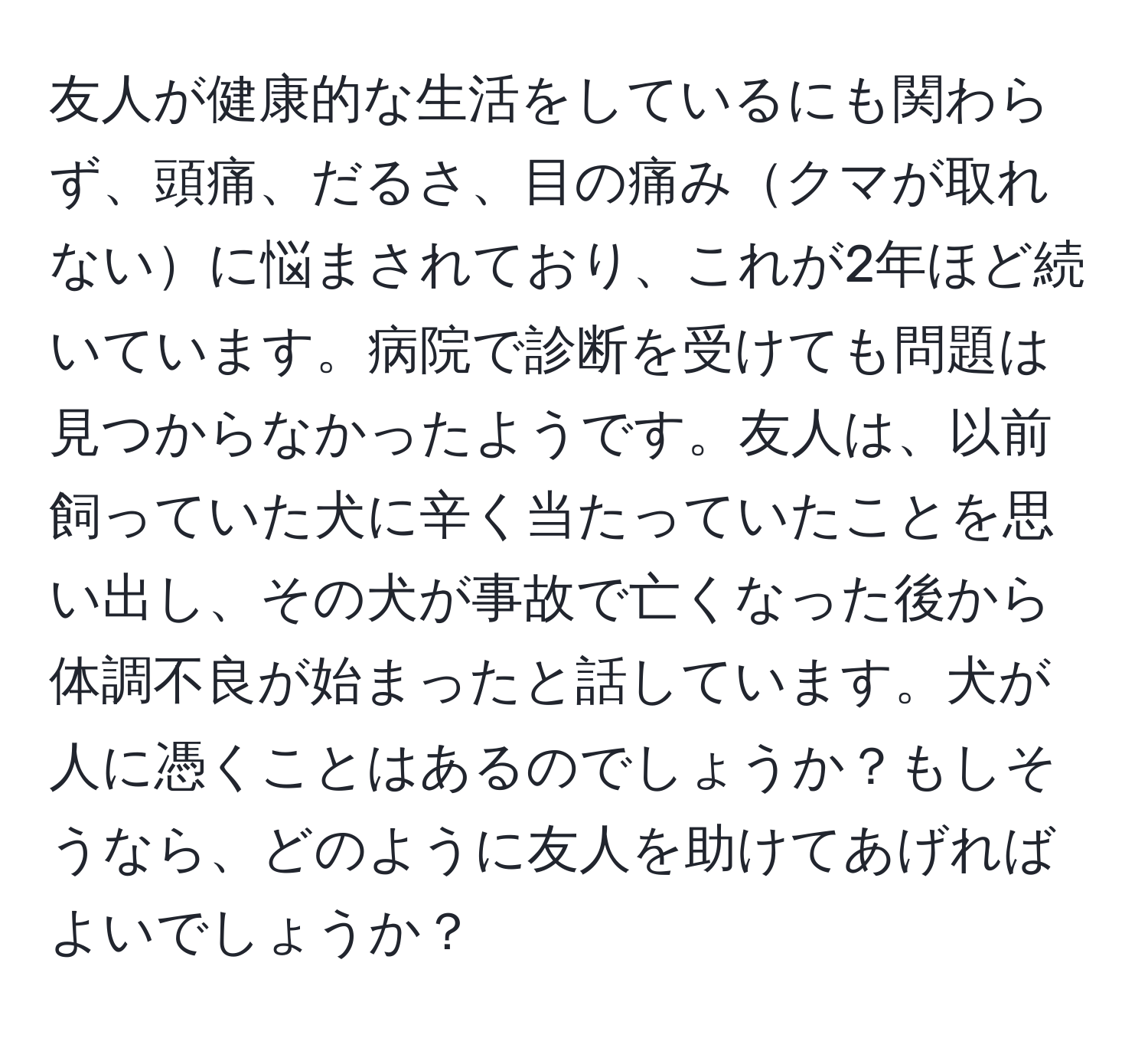 友人が健康的な生活をしているにも関わらず、頭痛、だるさ、目の痛みクマが取れないに悩まされており、これが2年ほど続いています。病院で診断を受けても問題は見つからなかったようです。友人は、以前飼っていた犬に辛く当たっていたことを思い出し、その犬が事故で亡くなった後から体調不良が始まったと話しています。犬が人に憑くことはあるのでしょうか？もしそうなら、どのように友人を助けてあげればよいでしょうか？