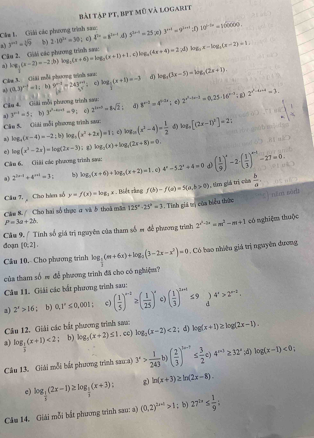 bài tập pt, bpt mũ và logarit
Câu 1. Giải các phương trình sau:
a) 3^(x+2)=sqrt[3](9) b) 2· 10^(2x)=30; c) 4^(2x)=8^(2x-1).d) 5^(2x-1)=25;e )3^(x+1)=9^(2x+1);f)10^(1-2x)=100000.
Câu 2. Giải các phương trình sau:
a) log _ 1/2 (x-2)=-2;b) log _2(x+6)=log _2(x+1)+1. c) log _6(4x+4)=2;d)log _3x-log _3(x-2)=1.
Câu 3. Giải mỗi phương trình sau:
a) (0,3)^x-3=1 b) 9^(x-2)=243^(x+1) c) log _ 1/2 (x+1)=-3 d) log _5(3x-5)=log _5(2x+1).
Câu 4. Giải mỗi phương trình sau: ; g) 2^(x^2)-4x+4=3.
a) 3^(x-1)=5; b) 3^(x^2)-4x+5=9; c) 2^(2x+3)=8sqrt(2). d) 8^(x-2)=4^(1-2x); e) 2^(x^2)-3x-2=0,25· 16^(x-3)
Câu 5. Giải mỗi phương trình sau:
a) log _4(x-4)=-2; b) log _3(x^2+2x)=1; c) log _25(x^2-4)= 1/2  d) log _9[(2x-1)^2]=2;
e) log (x^2-2x)=log (2x-3); g) log _2(x)+log _1(2x+8)=0.
Câu 6. Giải các phương trình sau:
a) 2^(2x-1)+4^(x+1)=3 b) log _5(x+6)+log _5(x+2)=1. c) 4^x-5.2^x+4=0 d) ( 1/9 )^x-2· ( 1/3 )^x-1-27=0.
Câu 7.  Cho hàm số y=f(x)=log _2x. Biết rằng f(b)-f(a)=5(a,b>0) , tìm giá trị của  b/a .
Câu 8. / Cho hai số thực a và b thoả mãn 125^a· 25^b=3. Tính giá trị của biều thức
P=3a+2b.
Câu 9. / Tính số giá trị nguyên của tham số m để phương trình 2^(x^2)-2x=m^2-m+1 có nghiệm thuộc
đoạn [0;2].
Câu 10. Cho phương trình log _ 1/2 (m+6x)+log _2(3-2x-x^2)=0. Có bao nhiêu giá trị nguyên dương
của tham số m để phương trình đã cho có nghiệm?
Câu 11. Giải các bất phương trình sau:
a) 2^x>16; b) 0,1^x≤ 0,001; c) ( 1/5 )^x-2≥ ( 1/25 )^x c) ( 1/3 )^2x+1≤ 9)4^x>2^(x-2).
Câu 12. Giải các bất phương trình sau:
a) log _ 1/3 (x+1)<2</tex> ; b) log _5(x+2)≤ 1. cc) log _2(x-2)<2</tex> ; d) log (x+1)≥ log (2x-1).
Câu 13. Giải mỗi bất phương trình sau:a) 3^x> 1/243 b)( 2/3 )^3x-7≤  3/2 c)4^(x+3)≥ 32^x;d)log (x-1)<0;
e) log _ 1/5 (2x-1)≥ log _ 1/5 (x+3) : g) ln (x+3)≥ ln (2x-8).
Câu 14. Giải mỗi bất phương trình sau: a) (0,2)^2x+1>1; b) 27^(2x)≤  1/9 ;