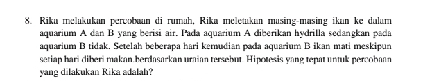 Rika melakukan percobaan di rumah, Rika meletakan masing-masing ikan ke dalam 
aquarium A dan B yang berisi air. Pada aquarium A diberikan hydrilla sedangkan pada 
aquarium B tidak. Setelah beberapa hari kemudian pada aquarium B ikan mati meskipun 
setiap hari diberi makan.berdasarkan uraian tersebut. Hipotesis yang tepat untuk percobaan 
yang dilakukan Rika adalah?