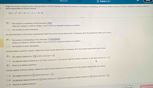 Graph the function using the given viewing window. Find the intervals on which the function is increasing or decreasing, and find any relative maxima or minima. Chenge the viewing window f t
seems appropriate for further analysis.
f(x)=-x^3+6x^2-9x-5,[-3,7,-30,30]
A. The function is increasing on the interval(s) (1,3)
(Type your answer in interval notation. Use a comma to separate answers as needed)
(). The function is never increasing.
On what interval(s) is the function decreasing? Select the correct choice below and, if necessary, fill in the answer box within your choce
A The function is decreasing on the interval(s) (-∈fty ,1)(3,∈fty )
(Type your answer in interval notation. Use a comma to separate answers as needed .)
The function is never decreasing.
Find the relative maximum value(s). Select the correct choice below and, if necessary, fill in the answer boxes within your choice
The retative maximum is overline -5 which ocours at x=3
I The leftmost relative meximum is □ which occurs at x=□ and the rightmost relative maximum is □ which ocours a x= □
C. There is no relative maximum.
Find the retative minimum value(s). Select the correct choice below and, if necessary, fill in the answer boxes withn your choice
A. The relative minimum is □ which occurs at x=□
B. The leftmost relative minumum is □ which ocnurs at x=□ and the rightmost relative minimum is □ which boours ao x=□
C. There is no relative minimum.
Cneck ane
