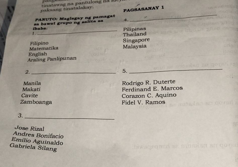 pangka 
tinatawag na pantulong na t 
PAGSASANAY 1 
paksang tinatalakay. 
PANUTO: Maglagay ng pamagat 
sa bawat grupo ng salita sa 4. 
_ 
_ 
ibaba. 
Pilipinas 
1. 
Thailand 
Filipino Singapore 
Matematika Malaysia 
English 
Araling Panlipunan 
2._ 
5. 
_ 
Manila Rodrigo R. Duterte 
Makati Ferdinand E. Marcos 
Cavite Corazon C. Aquino 
Zamboanga Fidel V. Ramos 
3._ 
Jose Rizal 
Andres Bonifacio 
Emilio Aguinaldo 
Gabriela Silang