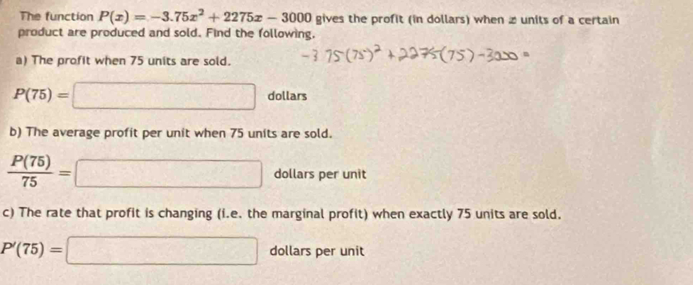 The function P(x)=-3.75x^2+2275x-3000 gives the profit (in dollars) when z units of a certain 
product are produced and sold. Find the following, 
a) The profit when 75 units are sold.
P(75)=□ dollars 
b) The average profit per unit when 75 units are sold.
 P(75)/75 = □ dollars per unit 
c) The rate that profit is changing (i.e. the marginal profit) when exactly 75 units are sold.
P'(75)=□ dollars per unit