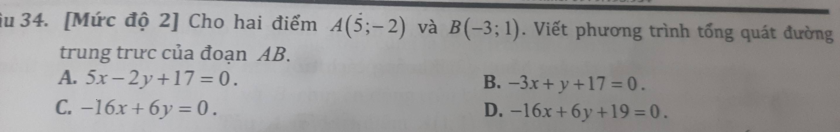 âu 34. [Mức độ 2] Cho hai điểm A(5;-2) và B(-3;1). Viết phương trình tổng quát đường
trung trưc của đoạn AB.
A. 5x-2y+17=0. B. -3x+y+17=0.
C. -16x+6y=0. D. -16x+6y+19=0.