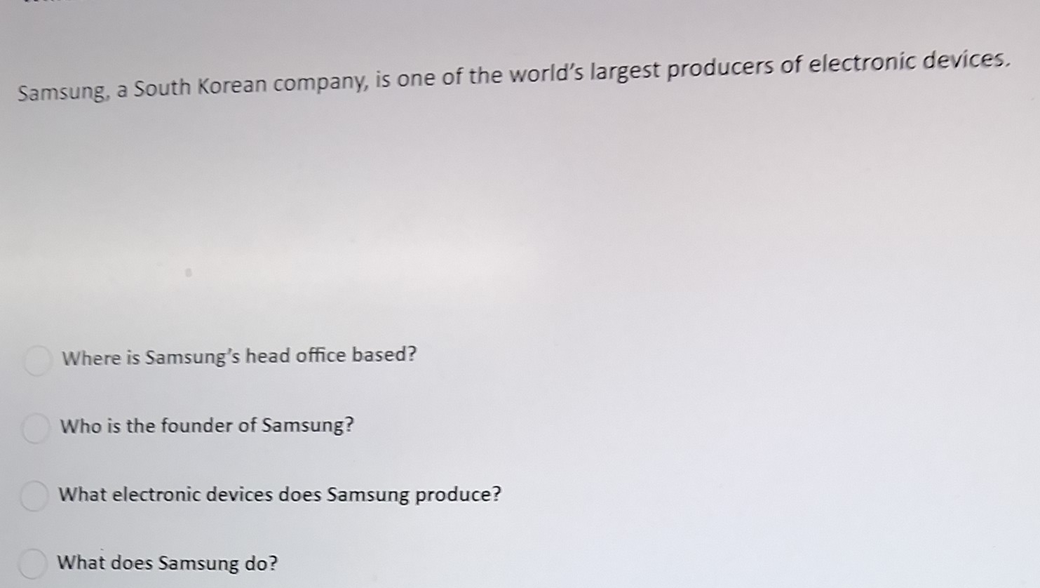 Samsung, a South Korean company, is one of the world’s largest producers of electronic devices. 
Where is Samsung’s head office based? 
Who is the founder of Samsung? 
What electronic devices does Samsung produce? 
What does Samsung do?