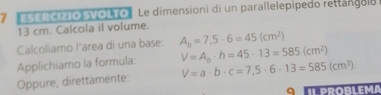 Le dimensioni di un parallelepipedo rettangolo
13 cm. Calcola il volume. 
Calcoliamo l’area di una base: A_b=7,5· 6=45(cm^2)
Applichiamo la formula: V=A_b· h=45· 13=585(cm^2)
Oppure, direttamente: V=a· b· c=7,5· 6· 13=585(cm^3). 
ROBLEMA