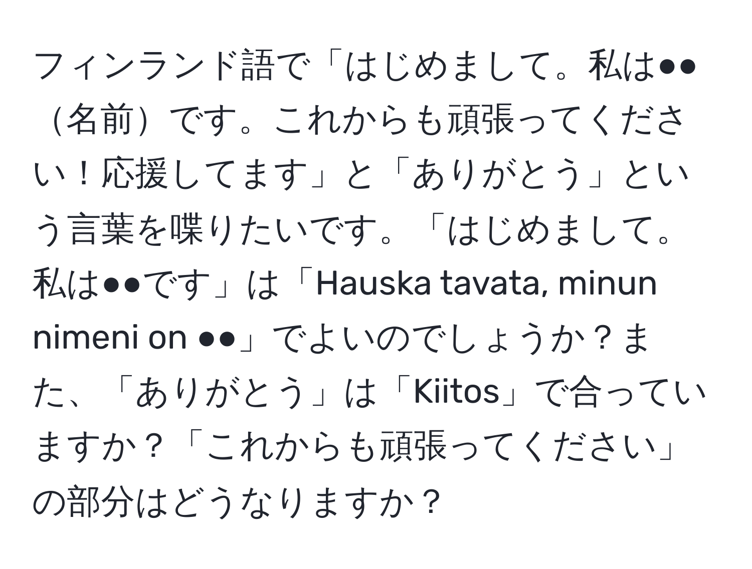 フィンランド語で「はじめまして。私は●●名前です。これからも頑張ってください！応援してます」と「ありがとう」という言葉を喋りたいです。「はじめまして。私は●●です」は「Hauska tavata, minun nimeni on ●●」でよいのでしょうか？また、「ありがとう」は「Kiitos」で合っていますか？「これからも頑張ってください」の部分はどうなりますか？