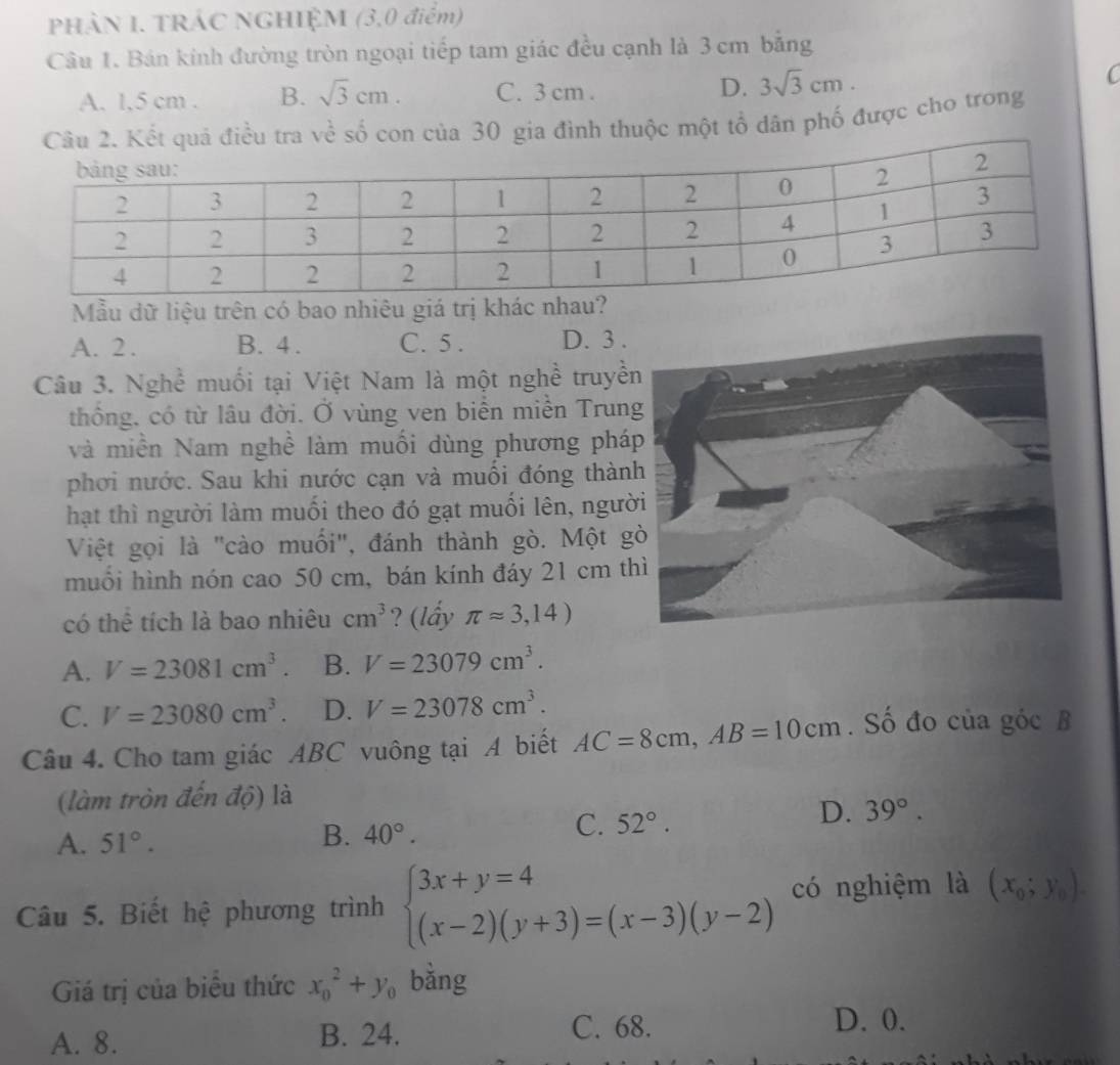 PHÀN I. TRÁC NGHIỆM (3,0 điểm)
Câu 1. Bán kính đường tròn ngoại tiếp tam giác đều cạnh là 3 cm bằng
A. 1,5 cm . B. sqrt(3)cm. C. 3 cm . D. 3sqrt(3)cm.
C
Câu 2. Kết quả điều tra về số con của 30 gia đình thuộc một tổ dân phố được cho trong
Mẫu dữ liệu trên có bao nhiêu giá trị khác nhau?
A. 2. B. 4 . C. 5 . D. 3 .
Câu 3. Nghề muối tại Việt Nam là một nghề truyề
thống, có từ lâu đời. Ở vùng ven biển miền Trun
và miền Nam nghề làm muối dùng phương phá
phơi nước. Sau khi nước cạn và muối đóng thàn
hạt thì người làm muối theo đó gạt muối lên, ngườ
Việt gọi là "cào muối", đánh thành gò. Một g
muồi hình nón cao 50 cm, bán kính đáy 21 cm t
có thể tích là bao nhiêu cm^3 ? (lẩy π approx 3,14)
A. V=23081cm^3. B. V=23079cm^3.
C. V=23080cm^3. D. V=23078cm^3.
Câu 4. Cho tam giác ABC vuông tại A biết AC=8cm,AB=10cm. Số đo của góc B
(làm tròn đến độ) là
C. 52°.
D. 39°.
A. 51°.
B. 40°.
Câu 5. Biết hệ phương trình beginarrayl 3x+y=4 (x-2)(y+3)=(x-3)(y-2)endarray. có nghiệm là (x_0;y_0).
Giá trị của biêu thức x_0^(2+y_0) bǎng
A. 8. B. 24. C. 68.
D. 0.