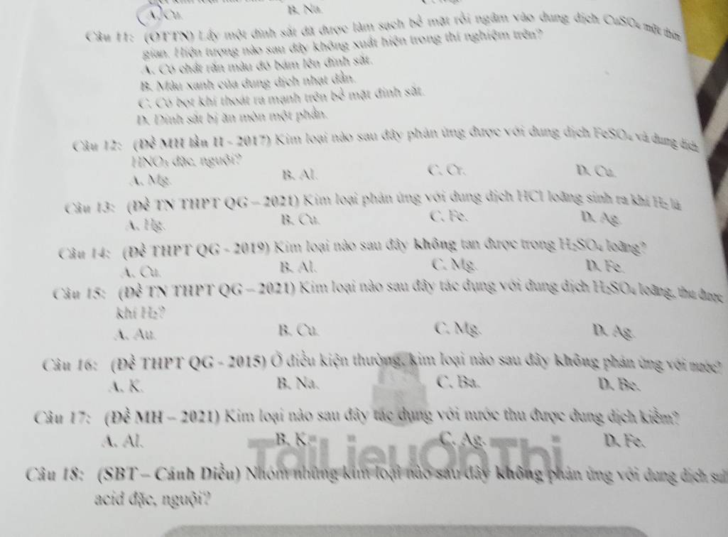 A]Cu. B. Na
Câu 11: (OTTN) Lấy một đinh sắt đã được làm sach N^(frac 1) mặt rỗi ngâm vào dng địch CuSO+ mặt tim
gian. Hiện tượng nào sau đây không xuất hiện trong thí nghiệm trên?
A. Có chất răn màu đó bám lên đinh sắt.
B. Màu xanh của dung dịch nhạt dẫn
C. Có bọt khi thoát ra mạnh trên 64^(frac 1) mặt đinh sắt.
D. Dinh sắt bị ăn môn một phần.
Câu 12: (Đề MH lần II - 2017) Kim loại nào sau đây phản ứng được với dung dịch FeSO4 và dung địh
HNO: đặc. nguội? C. Cr.
A. Mg. B. Al.
D. Cu.
Câu 13: (Để TN THPT QG - 2021) Kim loại phản úng với dung dịch HCI loàng sinh ra khi H là
C. Fe.
A. Hg. B. Cu. D. Ag.
Câu 14: (Để THPT QG - 2019) Kim loại nào sau đây không tan được trong H:SO4 loàng?
C. Mg.
A. Cu. B. Al. D. Fe.
Câu 15: (Để TN THPT QG - 2021) Kim loại nào sau đây tác dụng với đung địch H:SO4 loàng, thu được
khí H₂?
A. Au. B. Cu. C. Mg. D. Ag
Câu 16: (Để THPT QG - 2015) Ở điều kiện thường, kim loại nào sau đây không phán ứng với nước?
A. K. B. Na. C. Ba. D. Be.
Câu 17: (Để MH - 2021) Kim loại nào sau đây tác dụng với nước thu được dung dịch kiểm?
A. Al.        37 C. g D. Fe.
Câu 18: (SBT - Cánh Diều) Nhóm những kim loại Só sau dây không phản ứng với dung dịch su
acid đặc, nguội?