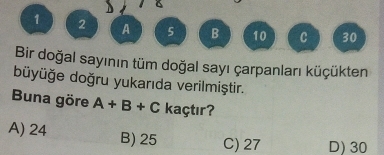 1 2 A 5 B 10 C 30
Bir doğal sayının tüm doğal sayı çarpanları küçükten
büyüğe doğru yukarıda verilmiştir.
Buna göre A+B+C kaçtır?
A) 24 B) 25 C) 27 D) 30