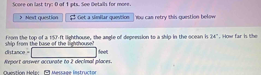 Score on last try: 0 of 1 pts. See Details for more. 
Next question Get a similar question You can retry this question below 
From the top of a 157-ft lighthouse, the angle of depression to a ship in the ocean is 24°. How far is the 
ship from the base of the lighthouse?
distance = □ feet
Report answer accurate to 2 decimal places. 
Question Help: * Message instructor