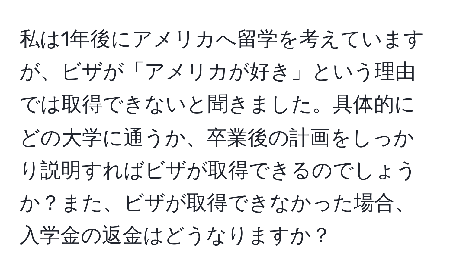 私は1年後にアメリカへ留学を考えていますが、ビザが「アメリカが好き」という理由では取得できないと聞きました。具体的にどの大学に通うか、卒業後の計画をしっかり説明すればビザが取得できるのでしょうか？また、ビザが取得できなかった場合、入学金の返金はどうなりますか？