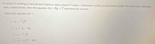 A school is holding a carnival and hopes to raise a total of T dollars. Child tickets cost $4 and adult tickets cost $6 if the echosi sell a chid sa
and y adult tickets, then the equation 4x+6y=T represents the scenario
Solve the equation for x.
z= (T+6y)/4 
z= T/4 -6y
z= (T-6q)/i 
x=4(T-6y)